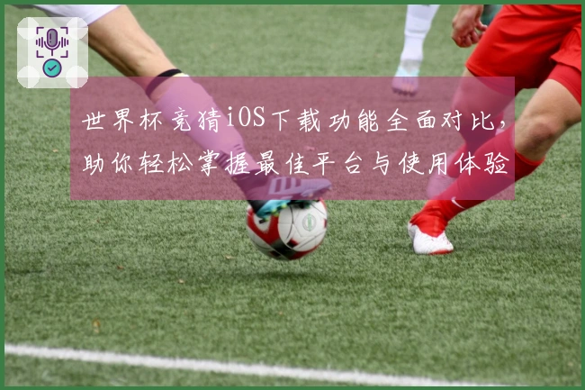 世界杯竞猜iOS下载功能全面对比，助你轻松掌握最佳平台与使用体验