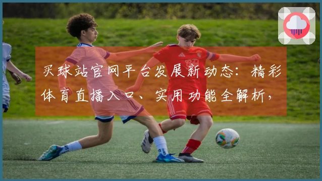 买球站官网平台发展新动态：精彩体育直播入口、实用功能全解析，助您畅享流畅体验